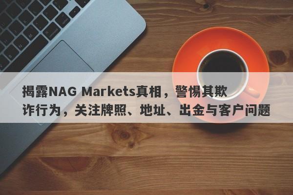 揭露NAG Markets真相，警惕其欺诈行为，关注牌照、地址、出金与客户问题-第1张图片-要懂汇