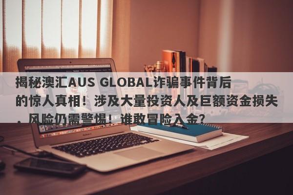 揭秘澳汇AUS GLOBAL诈骗事件背后的惊人真相！涉及大量投资人及巨额资金损失，风险仍需警惕！谁敢冒险入金？-第1张图片-要懂汇