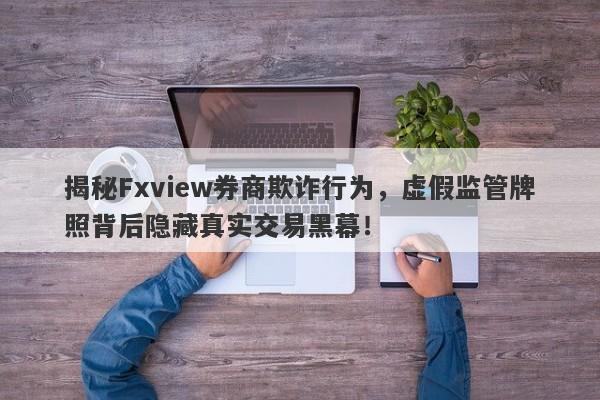 揭秘Fxview券商欺诈行为，虚假监管牌照背后隐藏真实交易黑幕！-第1张图片-要懂汇