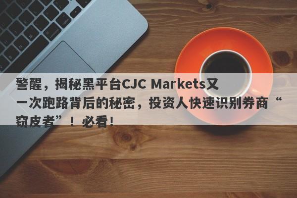 警醒，揭秘黑平台CJC Markets又一次跑路背后的秘密，投资人快速识别券商“窃皮者”！必看！-第1张图片-要懂汇