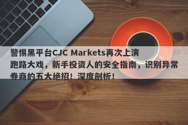 警惕黑平台CJC Markets再次上演跑路大戏，新手投资人的安全指南，识别异常券商的五大绝招！深度剖析！-第1张图片-要懂汇