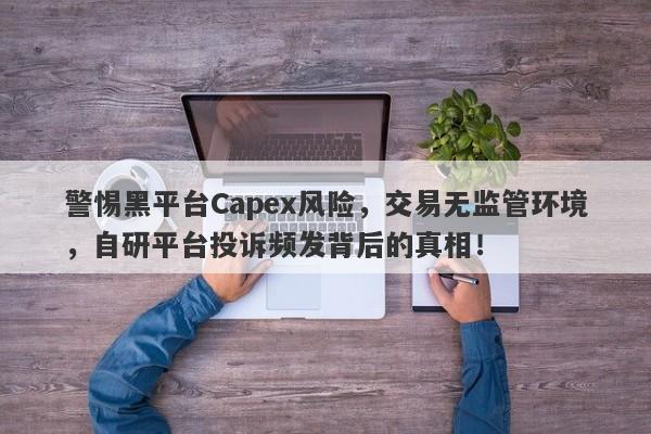 警惕黑平台Capex风险，交易无监管环境，自研平台投诉频发背后的真相！-第1张图片-要懂汇