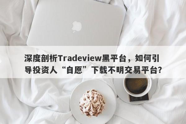 深度剖析Tradeview黑平台，如何引导投资人“自愿”下载不明交易平台？-第1张图片-要懂汇