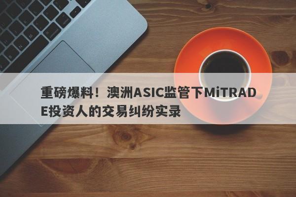 重磅爆料！澳洲ASIC监管下MiTRADE投资人的交易纠纷实录-第1张图片-要懂汇