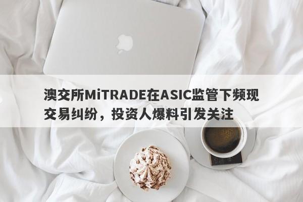 澳交所MiTRADE在ASIC监管下频现交易纠纷，投资人爆料引发关注-第1张图片-要懂汇