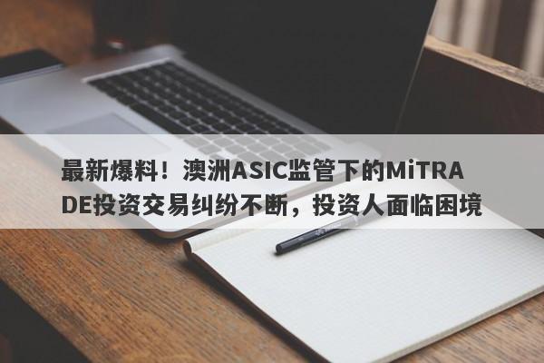 最新爆料！澳洲ASIC监管下的MiTRADE投资交易纠纷不断，投资人面临困境-第1张图片-要懂汇