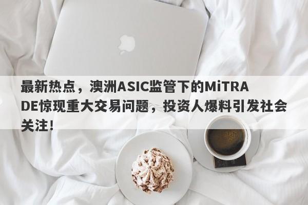 最新热点，澳洲ASIC监管下的MiTRADE惊现重大交易问题，投资人爆料引发社会关注！-第1张图片-要懂汇