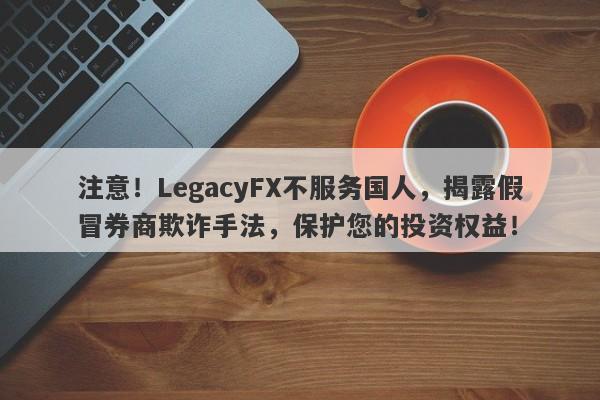 注意！LegacyFX不服务国人，揭露假冒券商欺诈手法，保护您的投资权益！-第1张图片-要懂汇