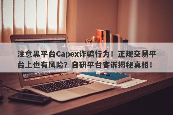 注意黑平台Capex诈骗行为！正规交易平台上也有风险？自研平台客诉揭秘真相！-第1张图片-要懂汇