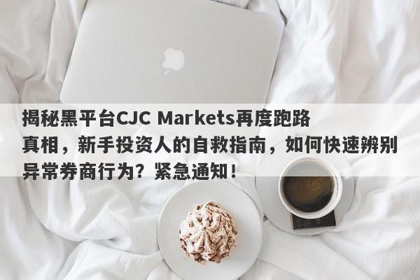 揭秘黑平台CJC Markets再度跑路真相，新手投资人的自救指南，如何快速辨别异常券商行为？紧急通知！-第1张图片-要懂汇