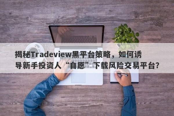 揭秘Tradeview黑平台策略，如何诱导新手投资人“自愿”下载风险交易平台？-第1张图片-要懂汇