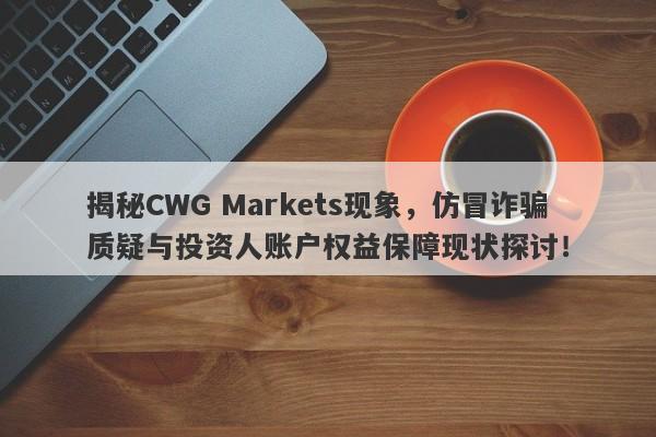 揭秘CWG Markets现象，仿冒诈骗质疑与投资人账户权益保障现状探讨！-第1张图片-要懂汇