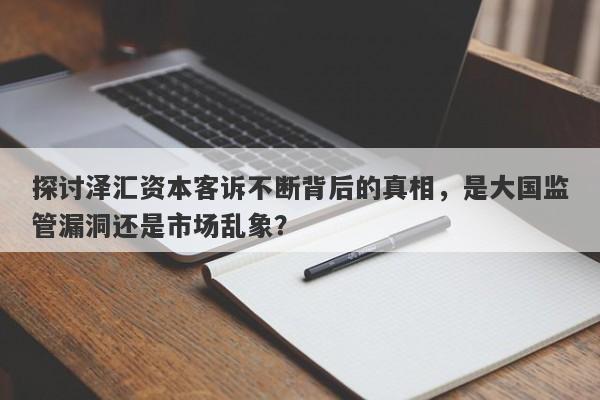 探讨泽汇资本客诉不断背后的真相，是大国监管漏洞还是市场乱象？-第1张图片-要懂汇