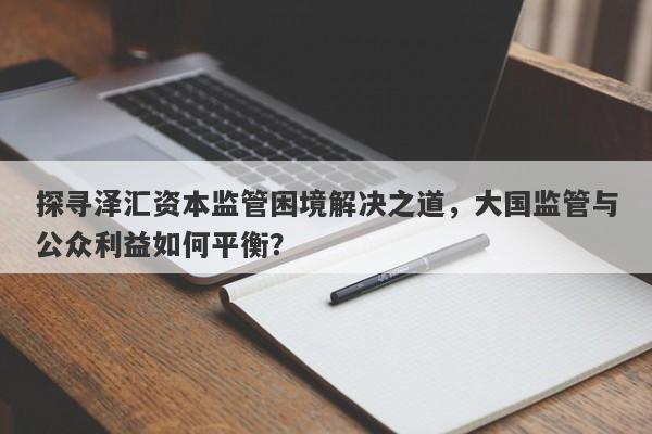 探寻泽汇资本监管困境解决之道，大国监管与公众利益如何平衡？-第1张图片-要懂汇