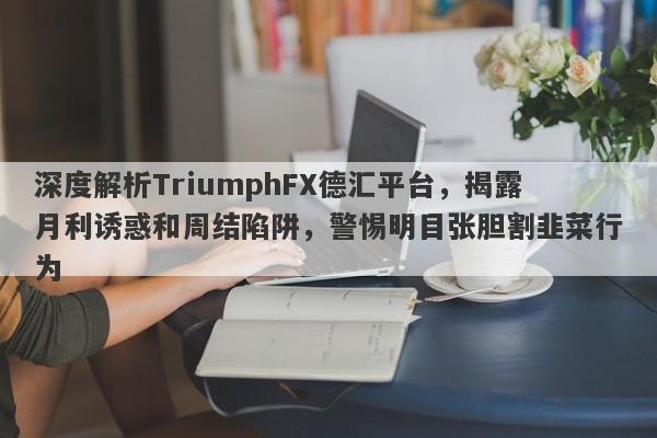 深度解析TriumphFX德汇平台，揭露月利诱惑和周结陷阱，警惕明目张胆割韭菜行为-第1张图片-要懂汇