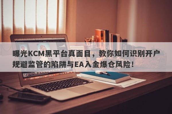 曝光KCM黑平台真面目，教你如何识别开户规避监管的陷阱与EA入金爆仓风险！-第1张图片-要懂汇