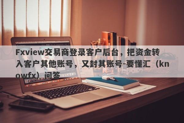 Fxview交易商登录客户后台，把资金转入客户其他账号，又封其账号-要懂汇（knowfx）问答-第1张图片-要懂汇