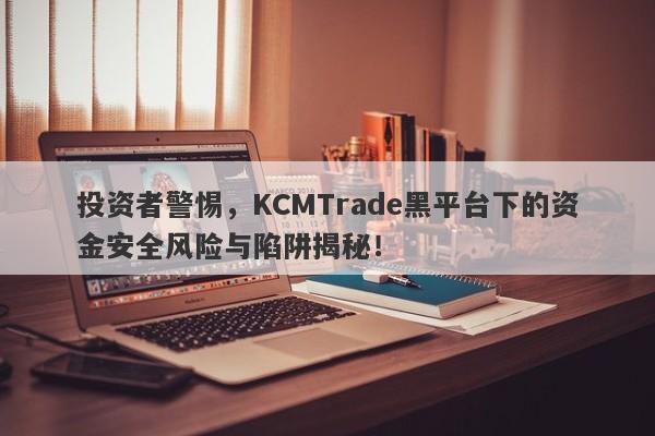 投资者警惕，KCMTrade黑平台下的资金安全风险与陷阱揭秘！-第1张图片-要懂汇