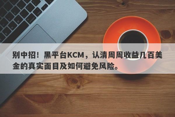 别中招！黑平台KCM，认清周周收益几百美金的真实面目及如何避免风险。-第1张图片-要懂汇