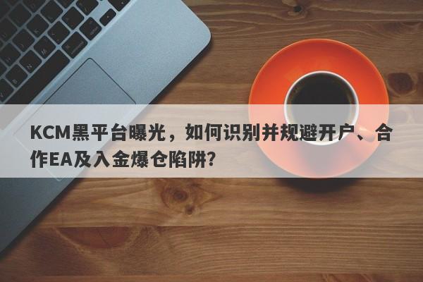 KCM黑平台曝光，如何识别并规避开户、合作EA及入金爆仓陷阱？-第1张图片-要懂汇