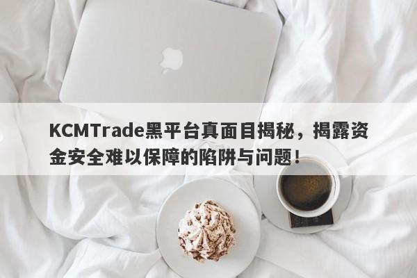 KCMTrade黑平台真面目揭秘，揭露资金安全难以保障的陷阱与问题！-第1张图片-要懂汇