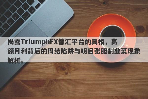 揭露TriumphFX德汇平台的真相，高额月利背后的周结陷阱与明目张胆割韭菜现象解析。-第1张图片-要懂汇