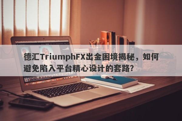 德汇TriumphFX出金困境揭秘，如何避免陷入平台精心设计的套路？-第1张图片-要懂汇