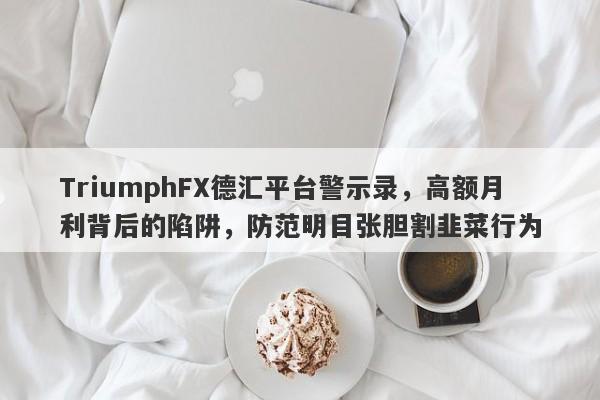 TriumphFX德汇平台警示录，高额月利背后的陷阱，防范明目张胆割韭菜行为-第1张图片-要懂汇