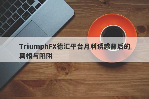 TriumphFX德汇平台月利诱惑背后的真相与陷阱-第1张图片-要懂汇