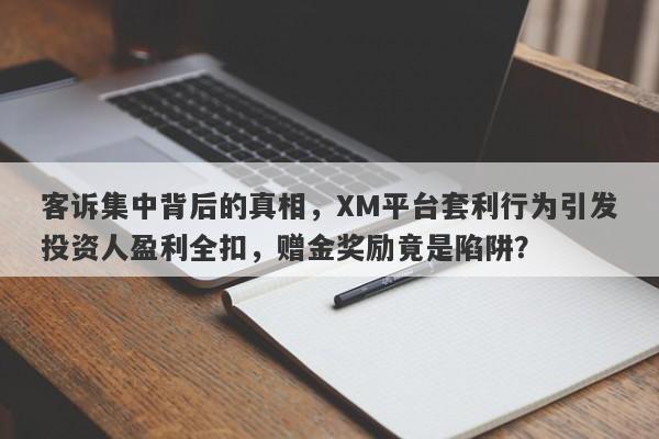 客诉集中背后的真相，XM平台套利行为引发投资人盈利全扣，赠金奖励竟是陷阱？-第1张图片-要懂汇