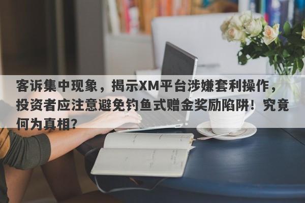 客诉集中现象，揭示XM平台涉嫌套利操作，投资者应注意避免钓鱼式赠金奖励陷阱！究竟何为真相？-第1张图片-要懂汇