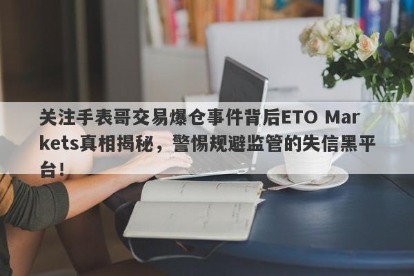 关注手表哥交易爆仓事件背后ETO Markets真相揭秘，警惕规避监管的失信黑平台！-第1张图片-要懂汇