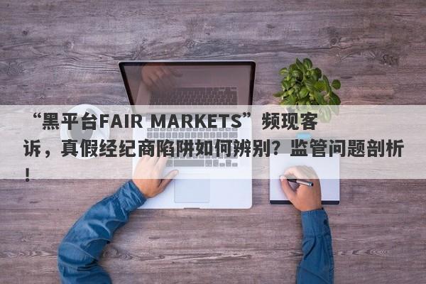 “黑平台FAIR MARKETS”频现客诉，真假经纪商陷阱如何辨别？监管问题剖析！-第1张图片-要懂汇