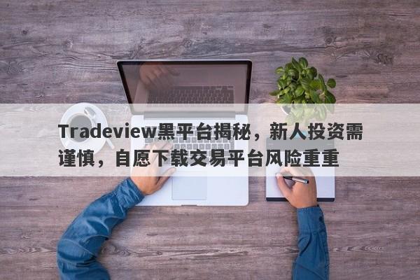 Tradeview黑平台揭秘，新人投资需谨慎，自愿下载交易平台风险重重-第1张图片-要懂汇