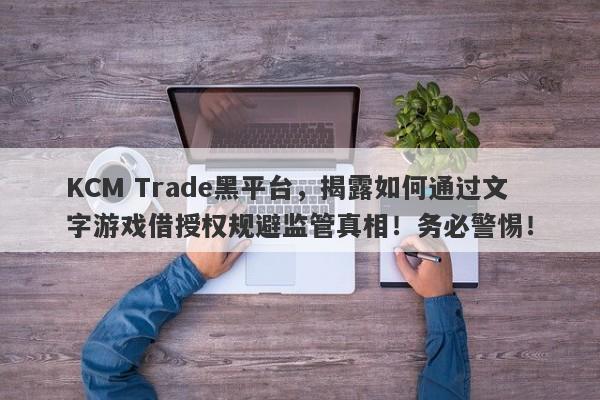 KCM Trade黑平台，揭露如何通过文字游戏借授权规避监管真相！务必警惕！-第1张图片-要懂汇