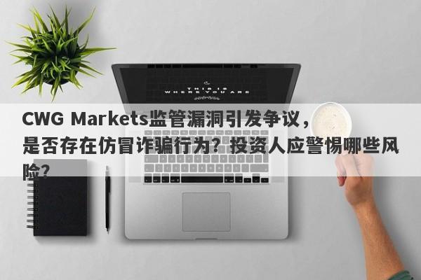 CWG Markets监管漏洞引发争议，是否存在仿冒诈骗行为？投资人应警惕哪些风险？-第1张图片-要懂汇