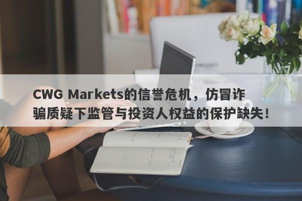 CWG Markets的信誉危机，仿冒诈骗质疑下监管与投资人权益的保护缺失！-第1张图片-要懂汇