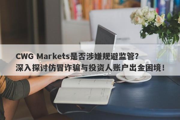 CWG Markets是否涉嫌规避监管？深入探讨仿冒诈骗与投资人账户出金困境！-第1张图片-要懂汇