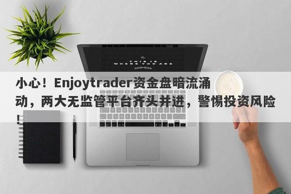 小心！Enjoytrader资金盘暗流涌动，两大无监管平台齐头并进，警惕投资风险！-第1张图片-要懂汇