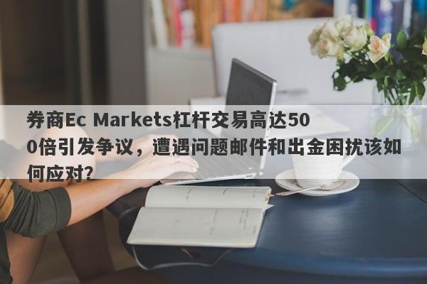 券商Ec Markets杠杆交易高达500倍引发争议，遭遇问题邮件和出金困扰该如何应对？-第1张图片-要懂汇