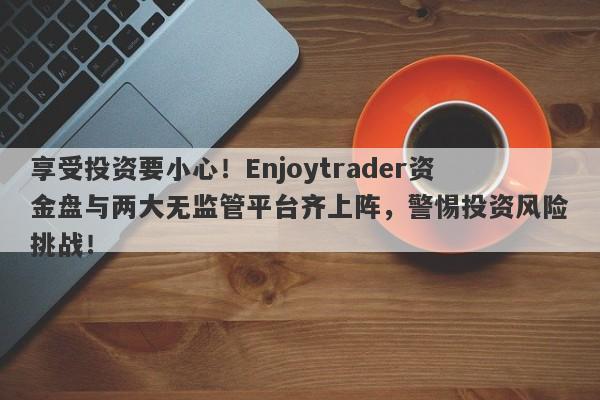 享受投资要小心！Enjoytrader资金盘与两大无监管平台齐上阵，警惕投资风险挑战！-第1张图片-要懂汇