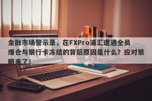 金融市场警示录，在FXPro浦汇遭遇全员爆仓与银行卡冻结的背后原因是什么？应对策略来了！-第1张图片-要懂汇