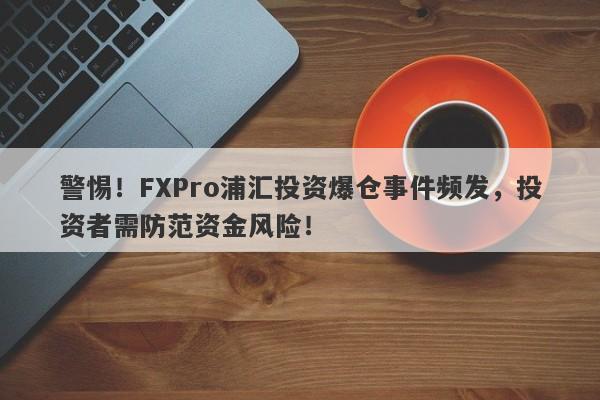 警惕！FXPro浦汇投资爆仓事件频发，投资者需防范资金风险！-第1张图片-要懂汇