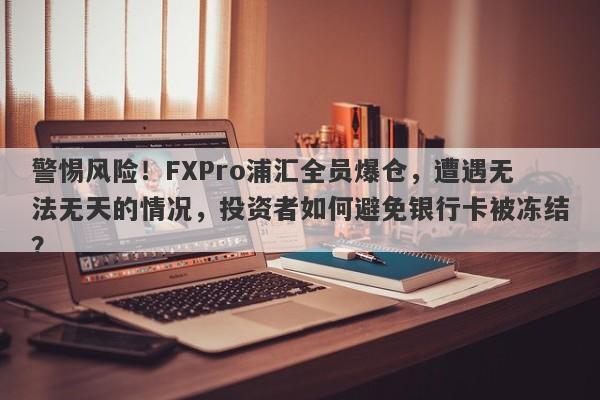 警惕风险！FXPro浦汇全员爆仓，遭遇无法无天的情况，投资者如何避免银行卡被冻结？-第1张图片-要懂汇