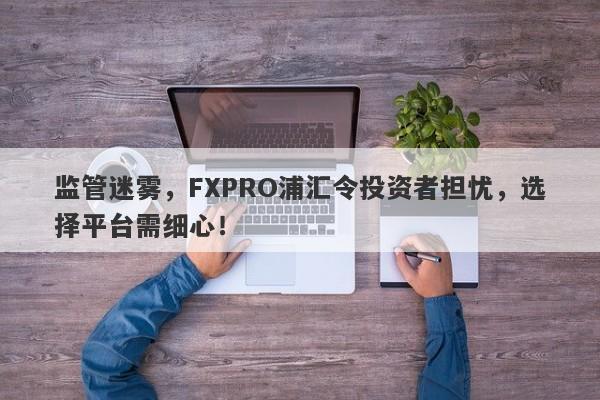 监管迷雾，FXPRO浦汇令投资者担忧，选择平台需细心！-第1张图片-要懂汇