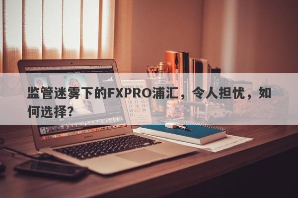 监管迷雾下的FXPRO浦汇，令人担忧，如何选择？-第1张图片-要懂汇