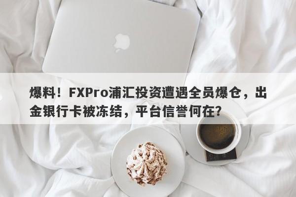 爆料！FXPro浦汇投资遭遇全员爆仓，出金银行卡被冻结，平台信誉何在？-第1张图片-要懂汇