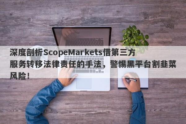 深度剖析ScopeMarkets借第三方服务转移法律责任的手法，警惕黑平台割韭菜风险！-第1张图片-要懂汇