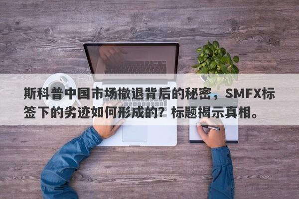 斯科普中国市场撤退背后的秘密，SMFX标签下的劣迹如何形成的？标题揭示真相。-第1张图片-要懂汇