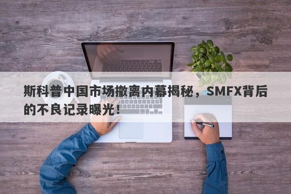 斯科普中国市场撤离内幕揭秘，SMFX背后的不良记录曝光！-第1张图片-要懂汇